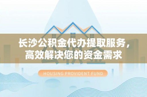 且末长沙公积金代办提取服务，高效解决您的资金需求