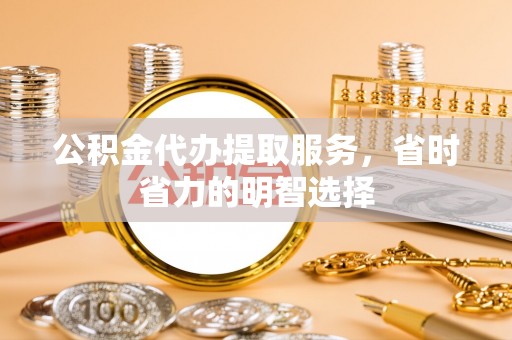 且末公积金代办提取服务，省时省力的明智选择