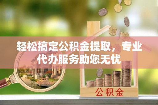 且末轻松搞定公积金提取，专业代办服务助您无忧