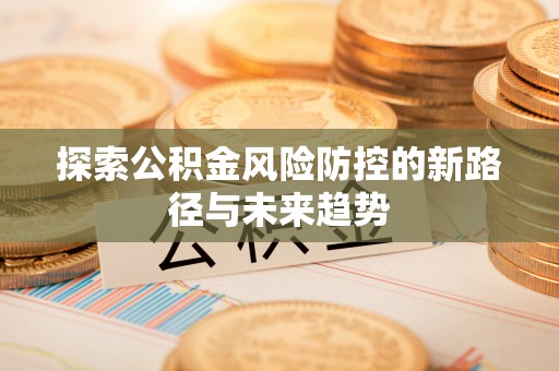 且末探索公积金风险防控的新路径与未来趋势