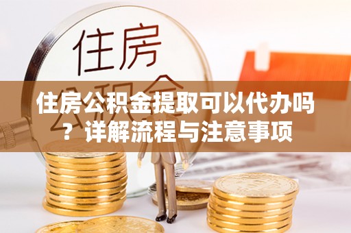 且末住房公积金提取可以代办吗？详解流程与注意事项