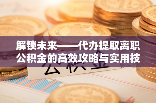 且末解锁未来——代办提取离职公积金的高效攻略与实用技巧