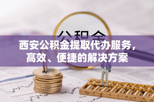 且末西安公积金提取代办服务，高效、便捷的解决方案
