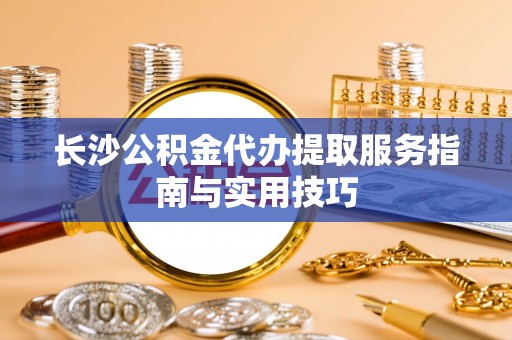 且末长沙公积金代办提取服务指南与实用技巧