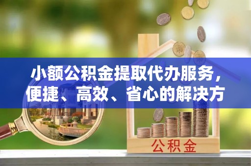 且末小额公积金提取代办服务，便捷、高效、省心的解决方案