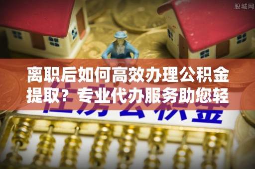 且末离职后如何高效办理公积金提取？专业代办服务助您轻松搞定