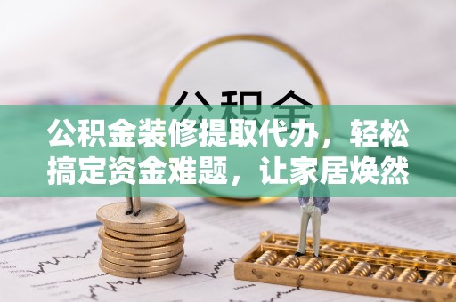 且末公积金装修提取代办，轻松搞定资金难题，让家居焕然一新