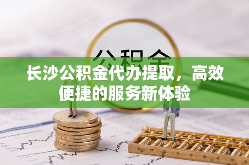 且末长沙公积金代办提取，高效便捷的服务新体验