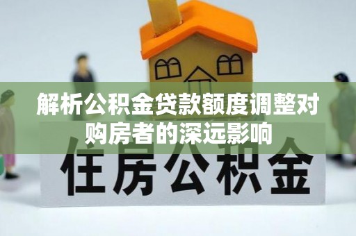 且末解析公积金贷款额度调整对购房者的深远影响