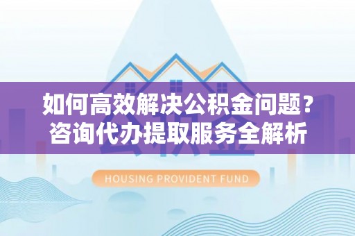 且末如何高效解决公积金问题？咨询代办提取服务全解析