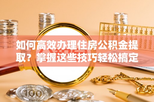 且末如何高效办理住房公积金提取？掌握这些技巧轻松搞定