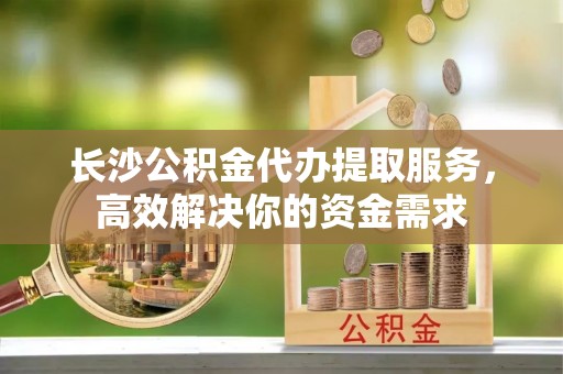 且末长沙公积金代办提取服务，高效解决你的资金需求