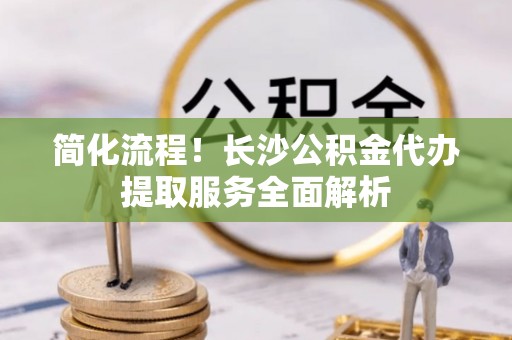 且末简化流程！长沙公积金代办提取服务全面解析