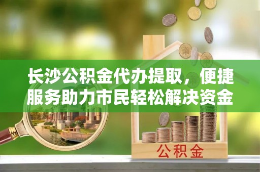 且末长沙公积金代办提取，便捷服务助力市民轻松解决资金需求