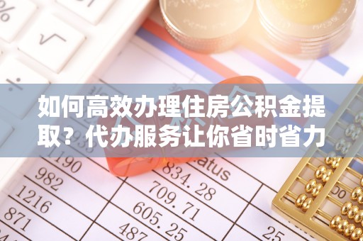 且末如何高效办理住房公积金提取？代办服务让你省时省力