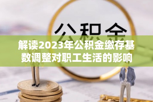 且末解读2023年公积金缴存基数调整对职工生活的影响