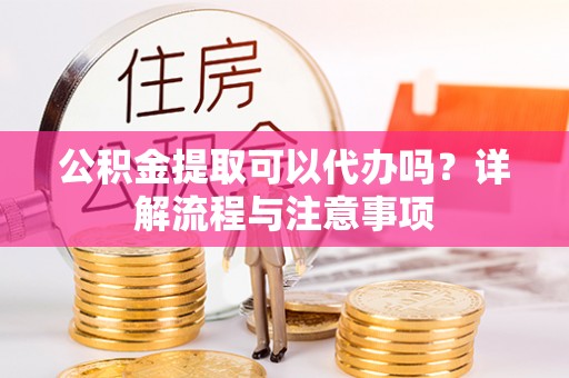 且末公积金提取可以代办吗？详解流程与注意事项
