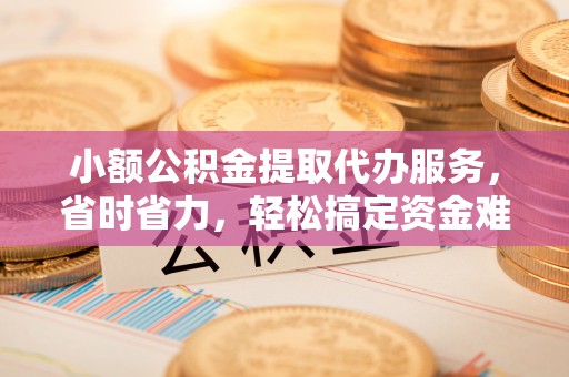 且末小额公积金提取代办服务，省时省力，轻松搞定资金难题
