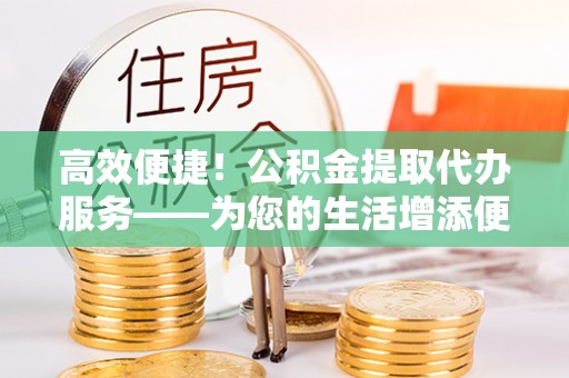 且末高效便捷！公积金提取代办服务——为您的生活增添便利