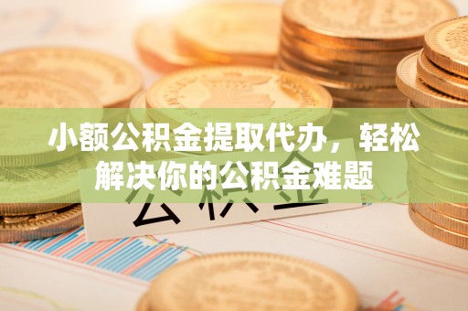 且末小额公积金提取代办，轻松解决你的公积金难题