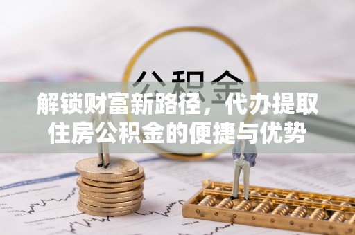 且末解锁财富新路径，代办提取住房公积金的便捷与优势