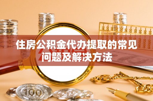 且末住房公积金代办提取的常见问题及解决方法