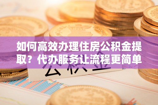 且末如何高效办理住房公积金提取？代办服务让流程更简单