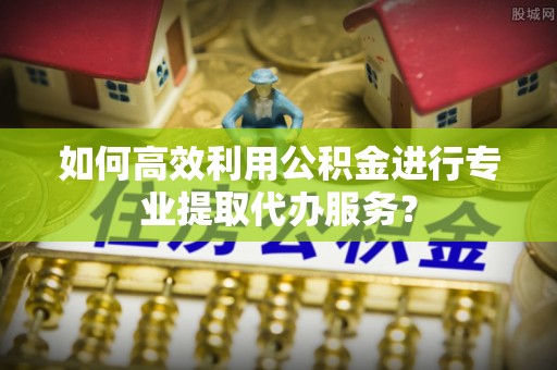 且末如何高效利用公积金进行专业提取代办服务？