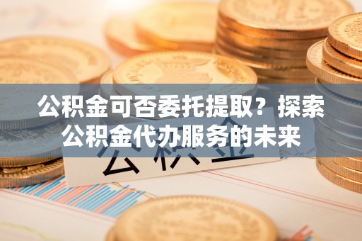 且末公积金可否委托提取？探索公积金代办服务的未来