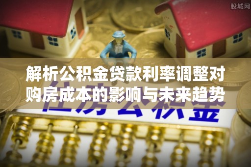 且末解析公积金贷款利率调整对购房成本的影响与未来趋势