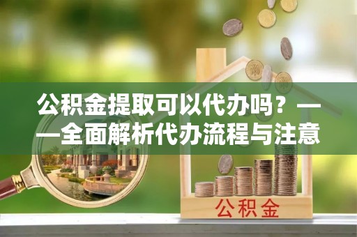 且末公积金提取可以代办吗？——全面解析代办流程与注意事项
